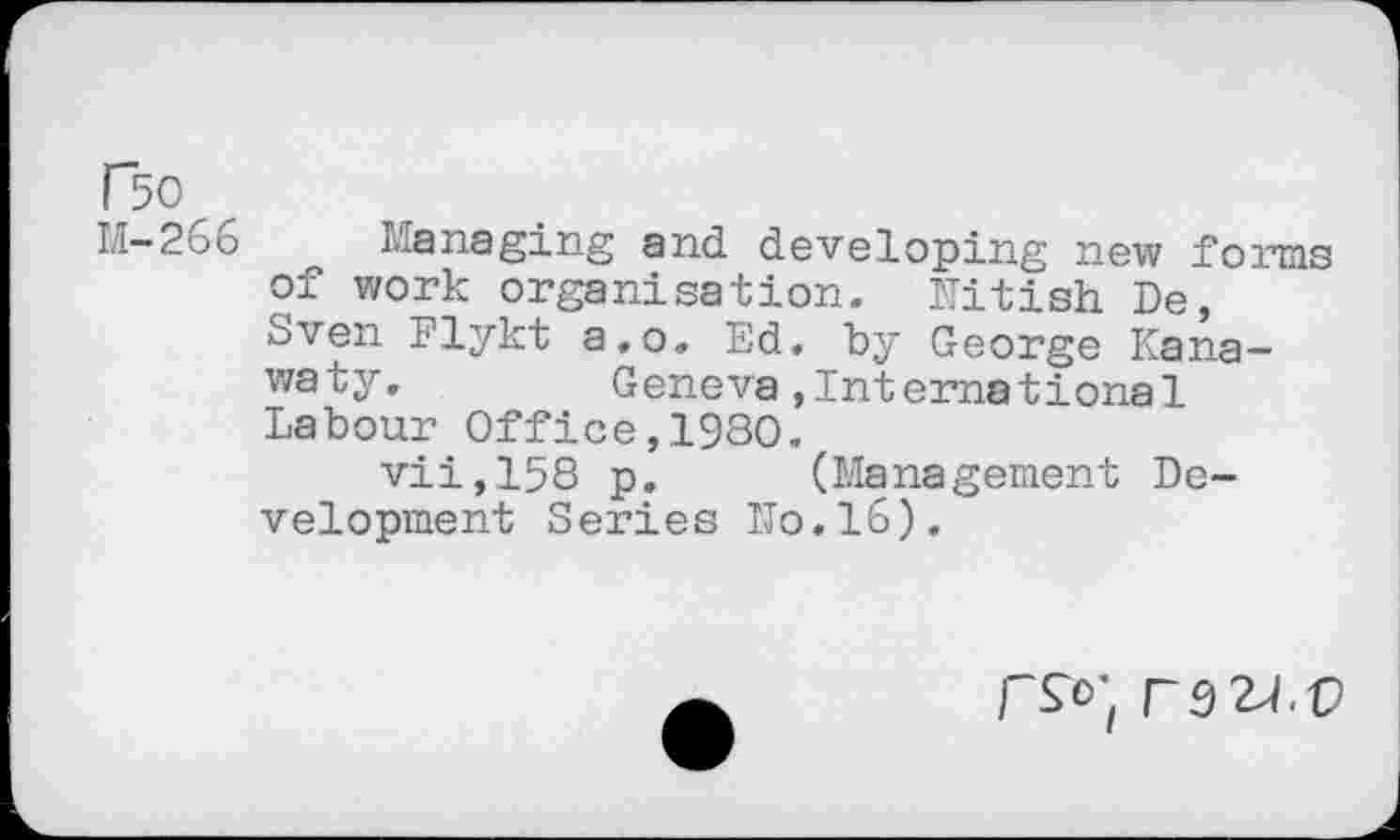 ﻿P50
M—266	Managing and developing new forms
of work organisation. Nitish De, Sven Flykt a.o. Ed. by George Kana— waty, Geneva,International Labour Office,1980.
vii,158 p. (Management Development Series ITo.16).
